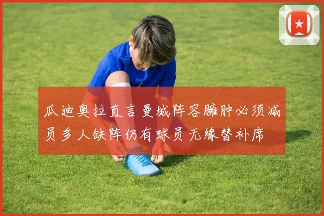 瓜迪奥拉直言曼城阵容臃肿必须减员多人缺阵仍有球员无缘替补席